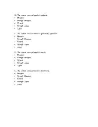 80. The content on social media is valuable.
 Disagree
 Strongly Disagree
 Neutral
 Strongly Agree
 Agree
81. The content on social media is personally agreeable.
 Disagree
 Strongly Disagree
 Neutral
 Strongly Agree
 Agree
82. The content on social media is useful.
 Disagree
 Strongly Disagree
 Neutral
 Strongly Agree
 Agree
83. The content on social media is impressive.
 Disagree
 Strongly Disagree
 Neutral
 Strongly Agree
 Agree
 