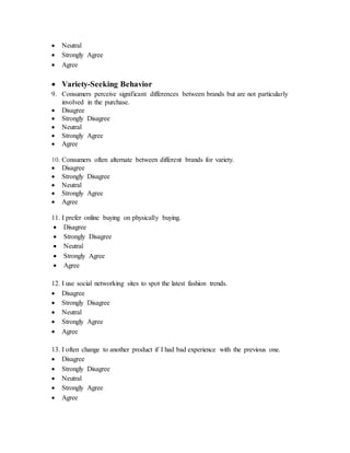  Neutral
 Strongly Agree
 Agree
 Variety-Seeking Behavior
9. Consumers perceive significant differences between brands but are not particularly
involved in the purchase.
 Disagree
 Strongly Disagree
 Neutral
 Strongly Agree
 Agree
10. Consumers often alternate between different brands for variety.
 Disagree
 Strongly Disagree
 Neutral
 Strongly Agree
 Agree
11. I prefer online buying on physically buying.
 Disagree
 Strongly Disagree
 Neutral
 Strongly Agree
 Agree
12. I use social networking sites to spot the latest fashion trends.
 Disagree
 Strongly Disagree
 Neutral
 Strongly Agree
 Agree
13. I often change to another product if I had bad experience with the previous one.
 Disagree
 Strongly Disagree
 Neutral
 Strongly Agree
 Agree
 