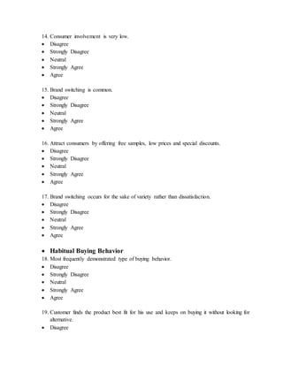 14. Consumer involvement is very low.
 Disagree
 Strongly Disagree
 Neutral
 Strongly Agree
 Agree
15. Brand switching is common.
 Disagree
 Strongly Disagree
 Neutral
 Strongly Agree
 Agree
16. Attract consumers by offering free samples, low prices and special discounts.
 Disagree
 Strongly Disagree
 Neutral
 Strongly Agree
 Agree
17. Brand switching occurs for the sake of variety rather than dissatisfaction.
 Disagree
 Strongly Disagree
 Neutral
 Strongly Agree
 Agree
 Habitual Buying Behavior
18. Most frequently demonstrated type of buying behavior.
 Disagree
 Strongly Disagree
 Neutral
 Strongly Agree
 Agree
19. Customer finds the product best fit for his use and keeps on buying it without looking for
alternative.
 Disagree
 
