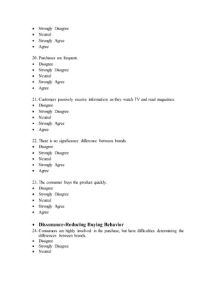  Strongly Disagree
 Neutral
 Strongly Agree
 Agree
20. Purchases are frequent.
 Disagree
 Strongly Disagree
 Neutral
 Strongly Agree
 Agree
21. Customers passively receive information as they watch TV and read magazines.
 Disagree
 Strongly Disagree
 Neutral
 Strongly Agree
 Agree
22. There is no significance difference between brands.
 Disagree
 Strongly Disagree
 Neutral
 Strongly Agree
 Agree
23. The consumer buys the product quickly.
 Disagree
 Strongly Disagree
 Neutral
 Strongly Agree
 Agree
 Dissonance-Reducing Buying Behavior
24. Consumers are highly involved in the purchase, but have difficulties determining the
differences between brands.
 Disagree
 Strongly Disagree
 Neutral
 