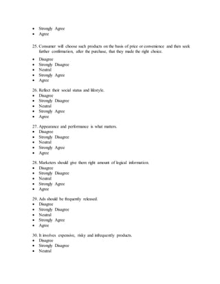  Strongly Agree
 Agree
25. Consumer will choose such products on the basis of price or convenience and then seek
further confirmation, after the purchase, that they made the right choice.
 Disagree
 Strongly Disagree
 Neutral
 Strongly Agree
 Agree
26. Reflect their social status and lifestyle.
 Disagree
 Strongly Disagree
 Neutral
 Strongly Agree
 Agree
27. Appearance and performance is what matters.
 Disagree
 Strongly Disagree
 Neutral
 Strongly Agree
 Agree
28. Marketers should give them right amount of logical information.
 Disagree
 Strongly Disagree
 Neutral
 Strongly Agree
 Agree
29. Ads should be frequently released.
 Disagree
 Strongly Disagree
 Neutral
 Strongly Agree
 Agree
30. It involves expensive, risky and infrequently products.
 Disagree
 Strongly Disagree
 Neutral
 