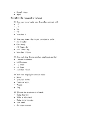 Strongly Agree
 Agree
Social Media (Independent Variable):
31. How many social media sites do you have accounts with
 1-2
 3-4
 5-6
 7-8
 More than 8
32. How many times a day do you look at social media:
 Not Everyday
 Once a day
 2-5 Times a day
 5-10 Times a day
 More than 10 times
33. How much time do you spend on social media per day
 Less than 30 minutes
 30-60 minutes
 1-2 Hours
 3-4 Hours
 More than 5 Hours
34. How often do you post on social media
 Never
 Every few months
 Every few weeks
 Weekly
 Daily
35. When do you access on social media
 During free time
 Whilst at school/work
 During social occasion
 Meal Times
 Any spare moments
 