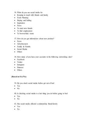 36. What do you use social media for
 Keeping in touch with friends and family
 Event Planning
 Buying and Selling
 Inspiration
 News
 To meet new friends
 To find employment
 To browse/time waste
37. How do you get information about new product?
 News
 Advertisement
 Family & Friends
 Social Media
 Others
38. How many of you have your accounts in the following networking sites?
 Facebook
 Twitter
 Instagram
 Pinterest
 Others
(Based on Yes/No)
39. Do you check social media before get out of bed
 Yes
 No
40. Is checking social media is a last thing you do before going to bed
 Yes
 No
41. Has social media affected a relationship friend/family
 Yes
 No
 