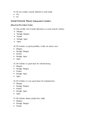 42. Do you consider yourself addicted to social media
 Yes
 No
Social Network Theory (Independent Variable):
(Based on Five-Likert Scale)
43. One can find a lot of useful information in social network websites
 Disagree
 Strongly Disagree
 Neutral
 Strongly Agree
 Agree
44. SN websites is a good possibility to find out various news.
 Disagree
 Strongly Disagree
 Neutral
 Strongly Agree
 Agree
45. SN websites is a good mean for self-advertising.
 Disagree
 Strongly Disagree
 Neutral
 Strongly Agree
 Agree
46. SN websites is a very good means for communication
 Disagree
 Strongly Disagree
 Neutral
 Strongly Agree
 Agree
47. SN websites distract people from reality
 Disagree
 Strongly Disagree
 Neutral
 