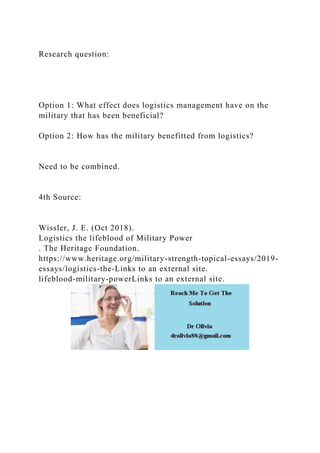 Research question:
Option 1: What effect does logistics management have on the
military that has been beneficial?
Option 2: How has the military benefitted from logistics?
Need to be combined.
4th Source:
Wissler, J. E. (Oct 2018).
Logistics the lifeblood of Military Power
. The Heritage Foundation.
https://www.heritage.org/military-strength-topical-essays/2019-
essays/logistics-the-Links to an external site.
lifeblood-military-powerLinks to an external site.
 