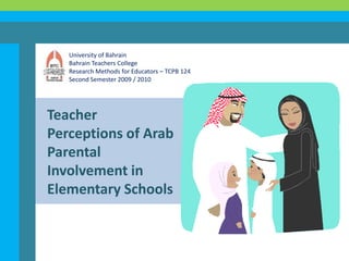 University of Bahrain Bahrain Teachers College Research Methods for Educators – TCPB 124 Second Semester 2009 / 2010 Teacher Perceptions of Arab Parental Involvement in Elementary Schools 