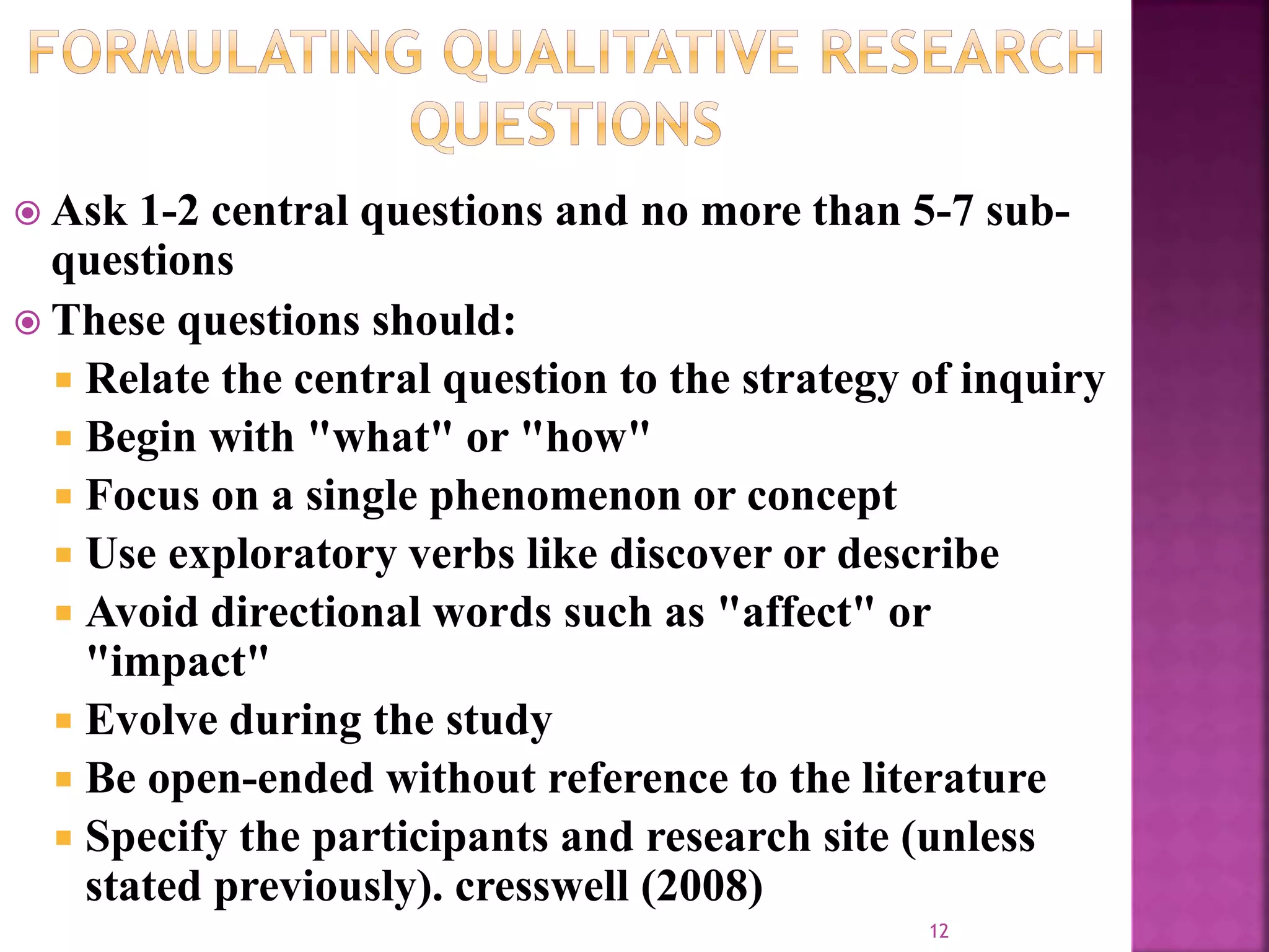  Ask 1-2 central questions and no more than 5-7 sub-
questions
 These questions should:
 Relate the central question to the strategy of inquiry
 Begin with "what" or "how"
 Focus on a single phenomenon or concept
 Use exploratory verbs like discover or describe
 Avoid directional words such as "affect" or
"impact"
 Evolve during the study
 Be open-ended without reference to the literature
 Specify the participants and research site (unless
stated previously). cresswell (2008)
12
 