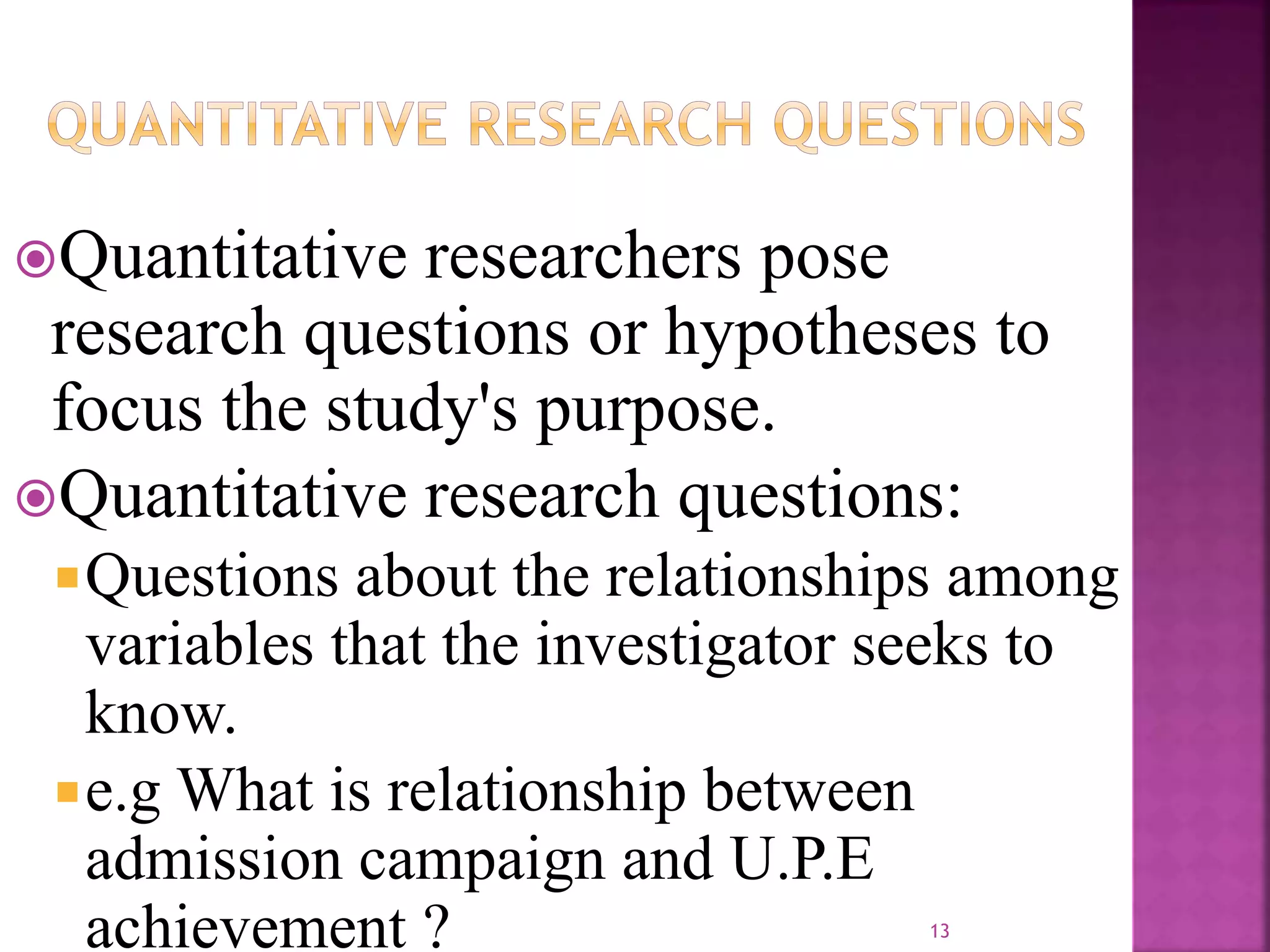 Quantitative researchers pose
research questions or hypotheses to
focus the study's purpose.
Quantitative research questions:
Questions about the relationships among
variables that the investigator seeks to
know.
e.g What is relationship between
admission campaign and U.P.E
achievement ? 13
 