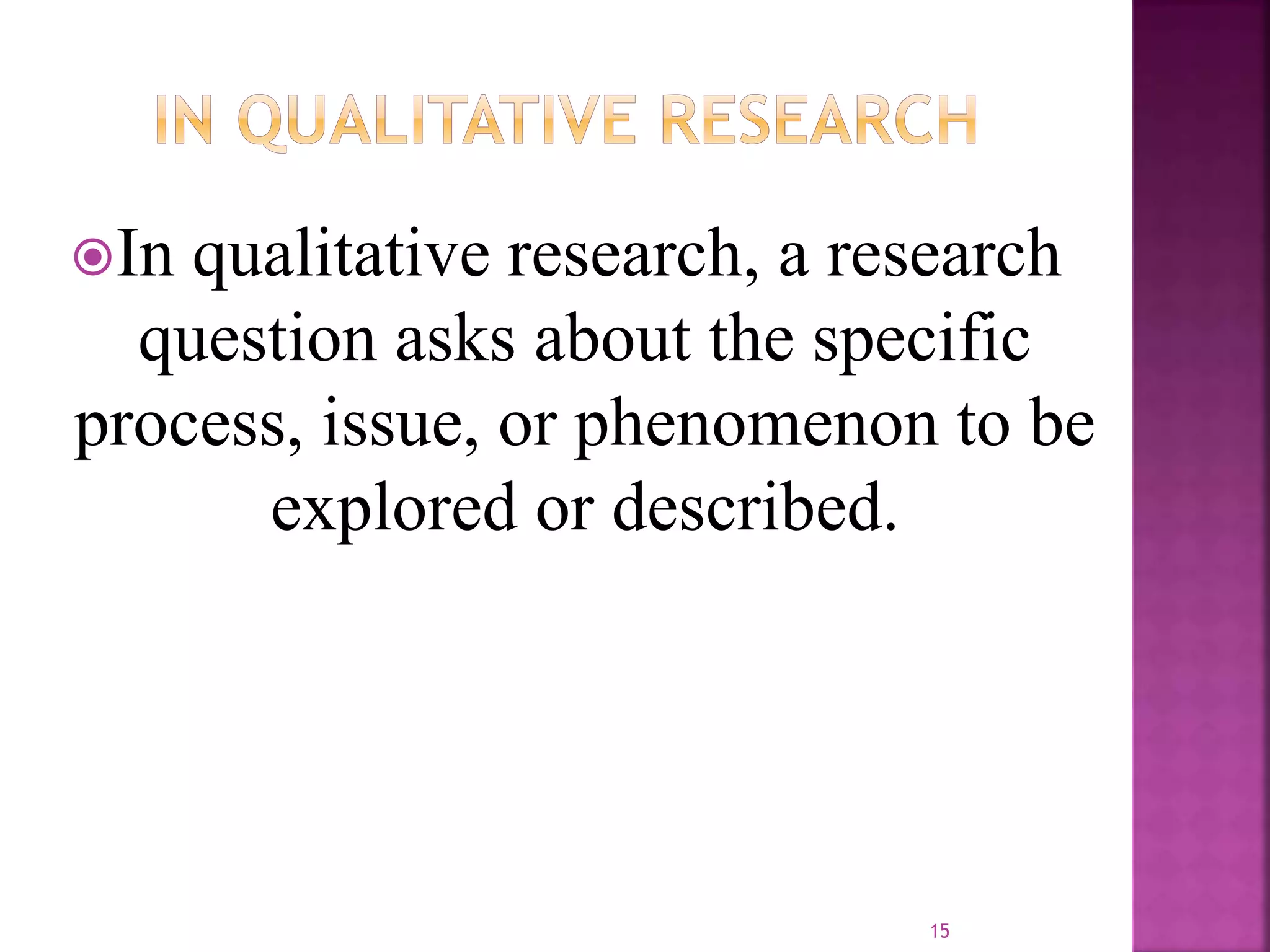 In qualitative research, a research
question asks about the specific
process, issue, or phenomenon to be
explored or described.
15
 