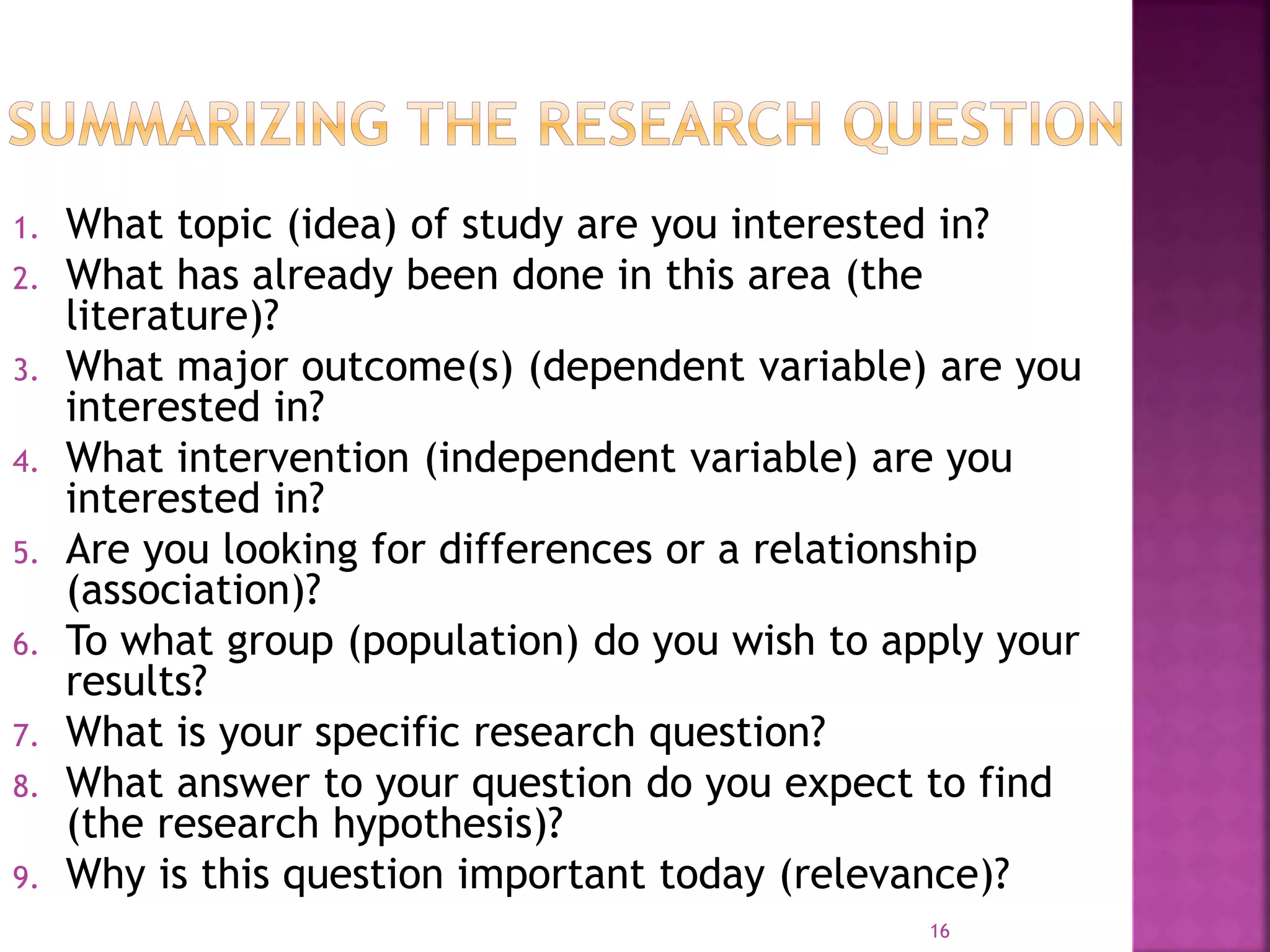1. What topic (idea) of study are you interested in?
2. What has already been done in this area (the
literature)?
3. What major outcome(s) (dependent variable) are you
interested in?
4. What intervention (independent variable) are you
interested in?
5. Are you looking for differences or a relationship
(association)?
6. To what group (population) do you wish to apply your
results?
7. What is your specific research question?
8. What answer to your question do you expect to find
(the research hypothesis)?
9. Why is this question important today (relevance)?
16
 