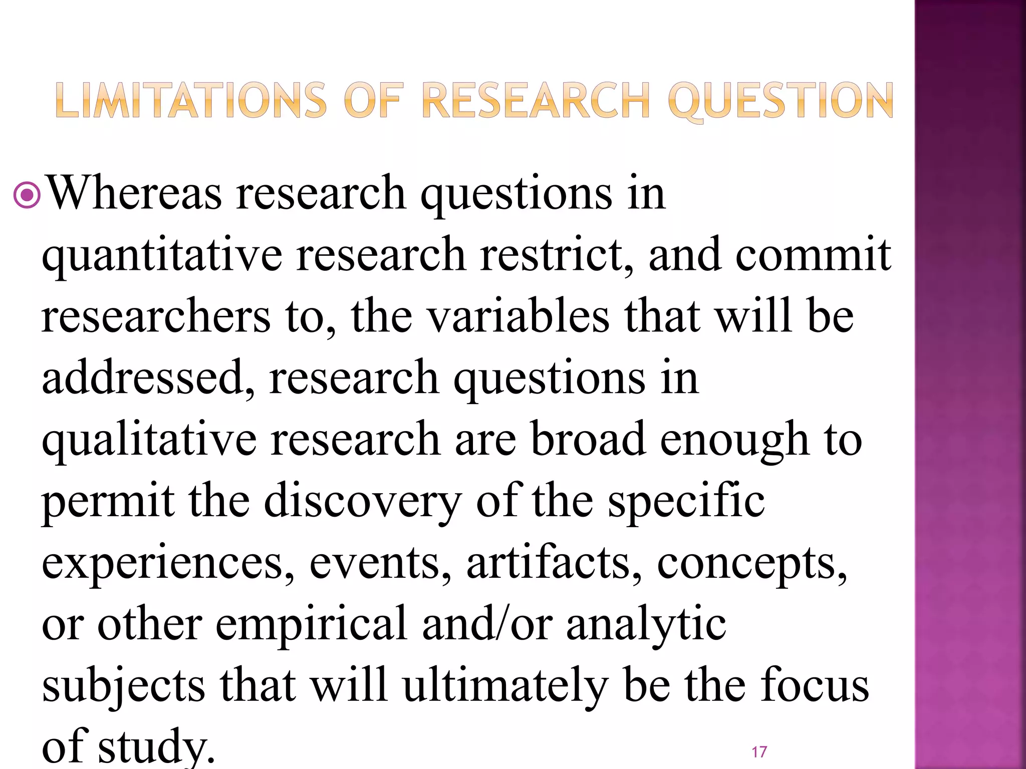 Whereas research questions in
quantitative research restrict, and commit
researchers to, the variables that will be
addressed, research questions in
qualitative research are broad enough to
permit the discovery of the specific
experiences, events, artifacts, concepts,
or other empirical and/or analytic
subjects that will ultimately be the focus
of study. 17
 