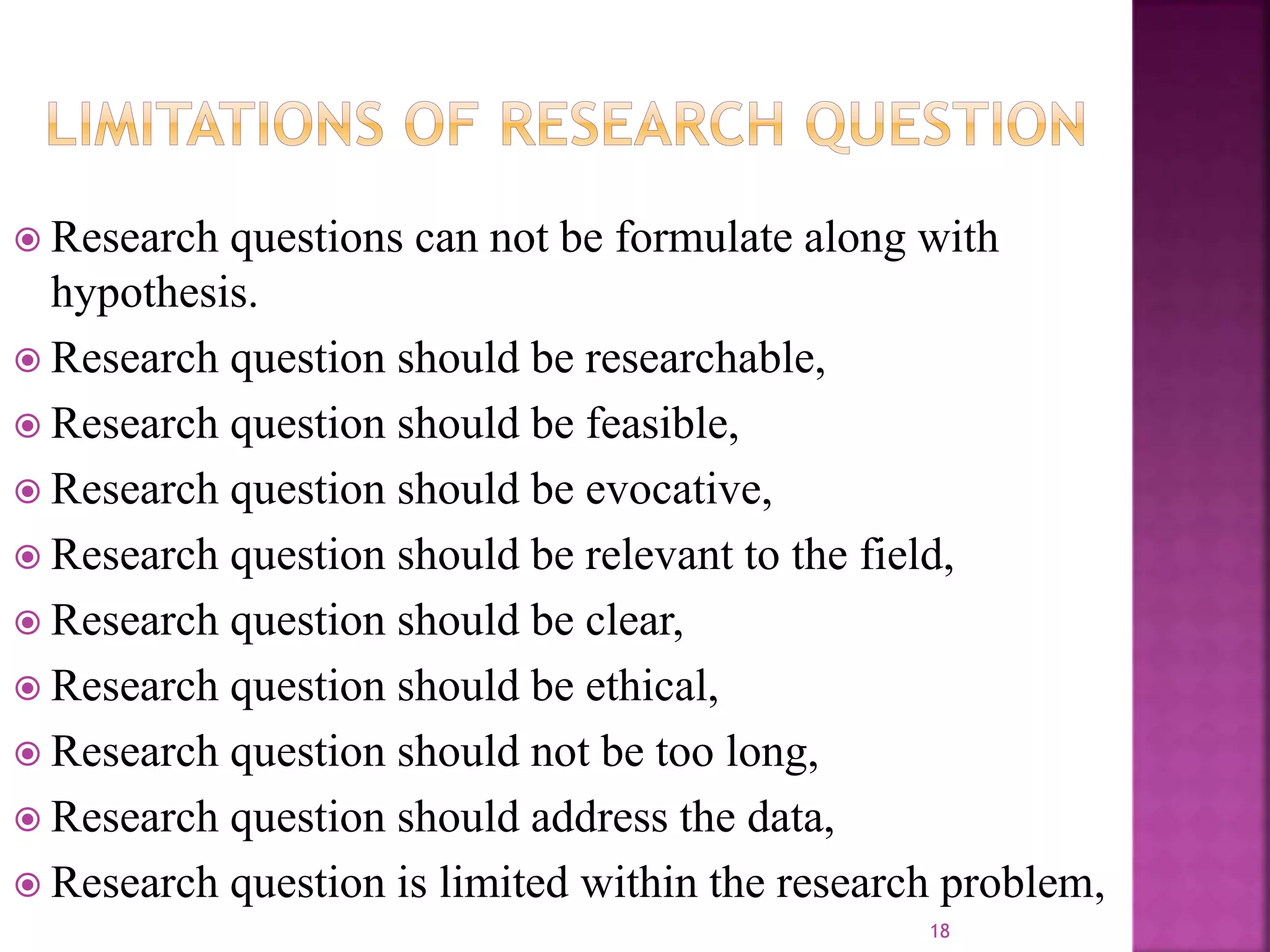  Research questions can not be formulate along with
hypothesis.
 Research question should be researchable,
 Research question should be feasible,
 Research question should be evocative,
 Research question should be relevant to the field,
 Research question should be clear,
 Research question should be ethical,
 Research question should not be too long,
 Research question should address the data,
 Research question is limited within the research problem,
18
 