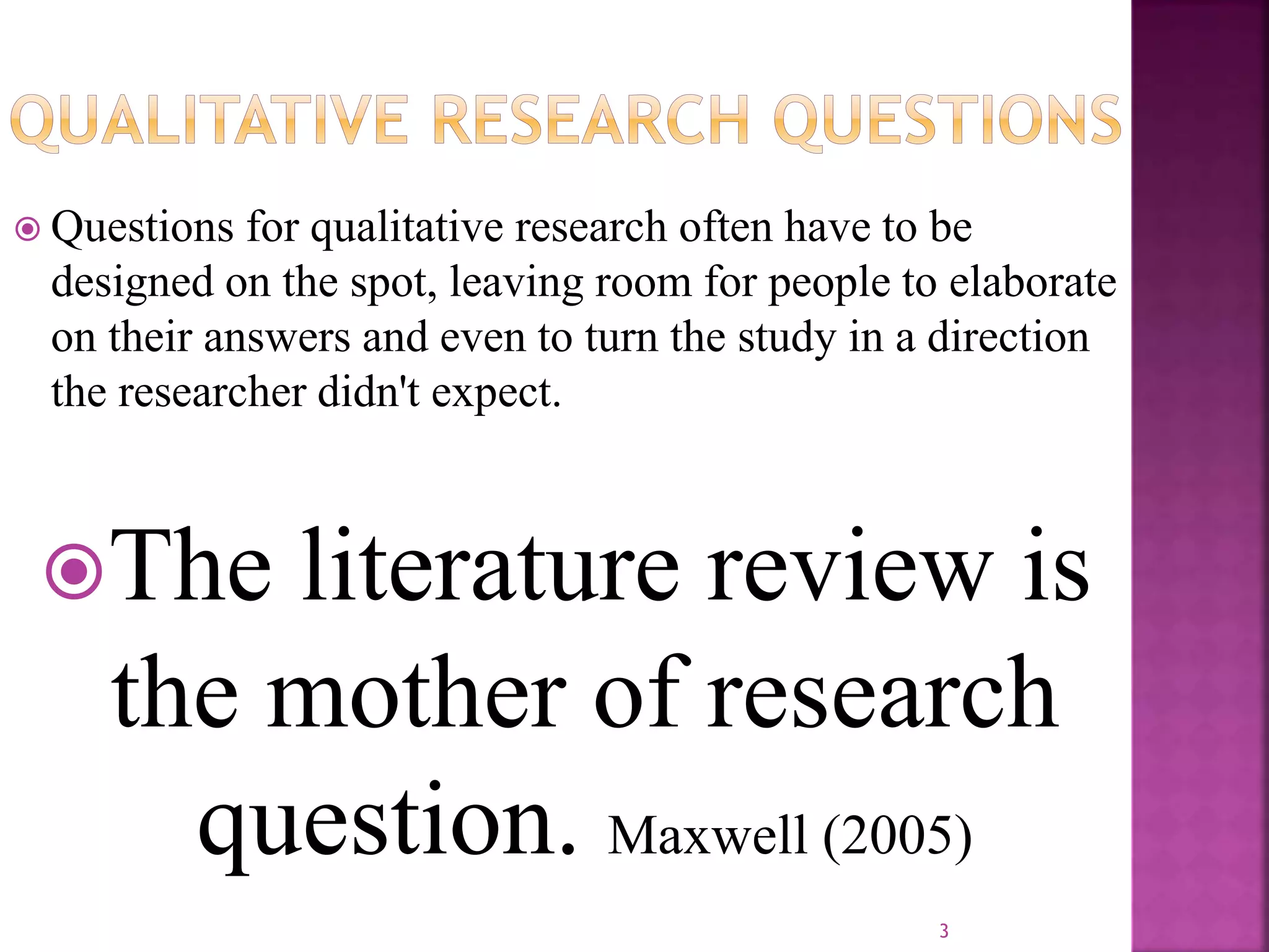  Questions for qualitative research often have to be
designed on the spot, leaving room for people to elaborate
on their answers and even to turn the study in a direction
the researcher didn't expect.
The literature review is
the mother of research
question. Maxwell (2005)
3
 