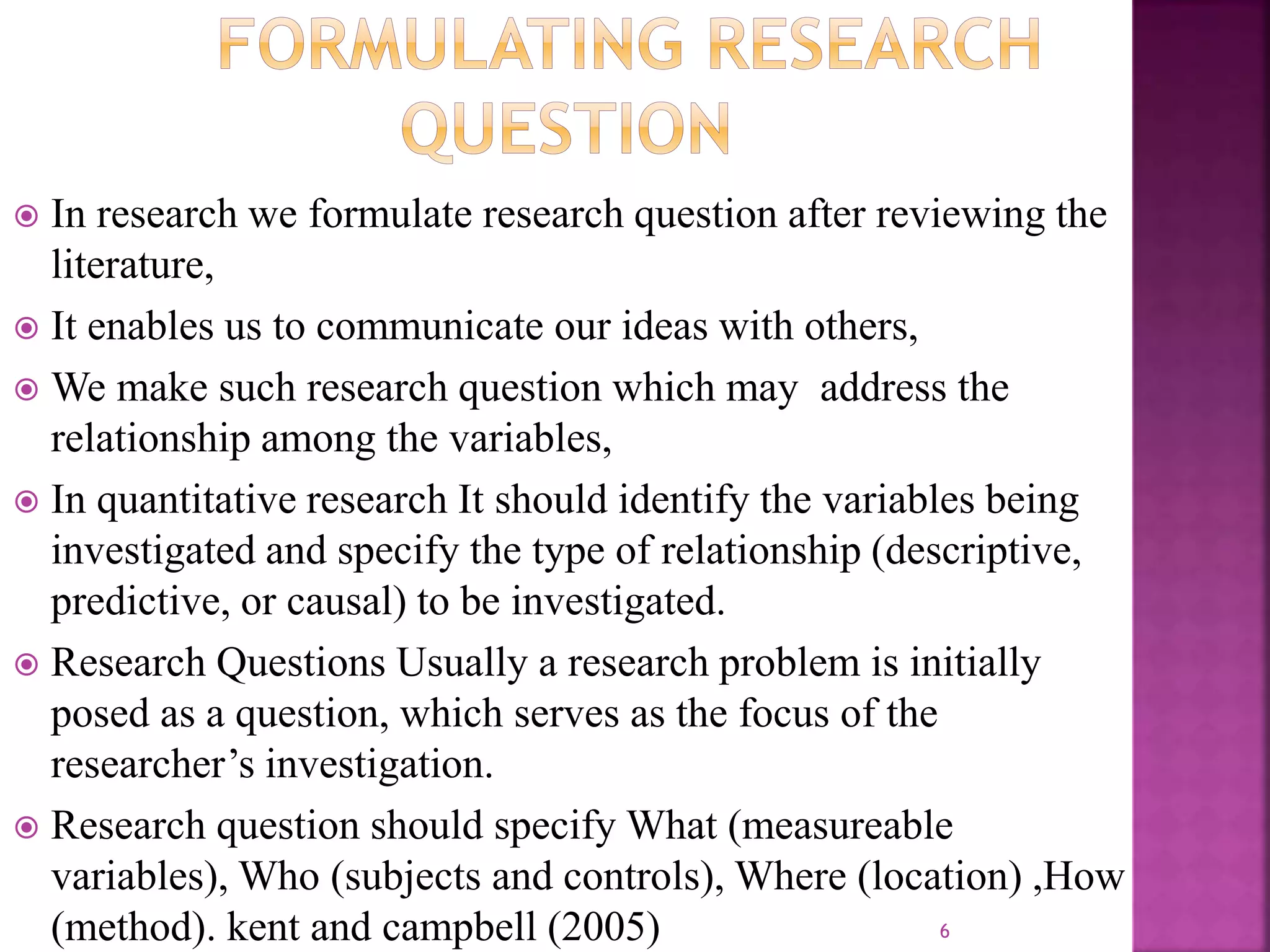  In research we formulate research question after reviewing the
literature,
 It enables us to communicate our ideas with others,
 We make such research question which may address the
relationship among the variables,
 In quantitative research It should identify the variables being
investigated and specify the type of relationship (descriptive,
predictive, or causal) to be investigated.
 Research Questions Usually a research problem is initially
posed as a question, which serves as the focus of the
researcher’s investigation.
 Research question should specify What (measureable
variables), Who (subjects and controls), Where (location) ,How
(method). kent and campbell (2005) 6
 