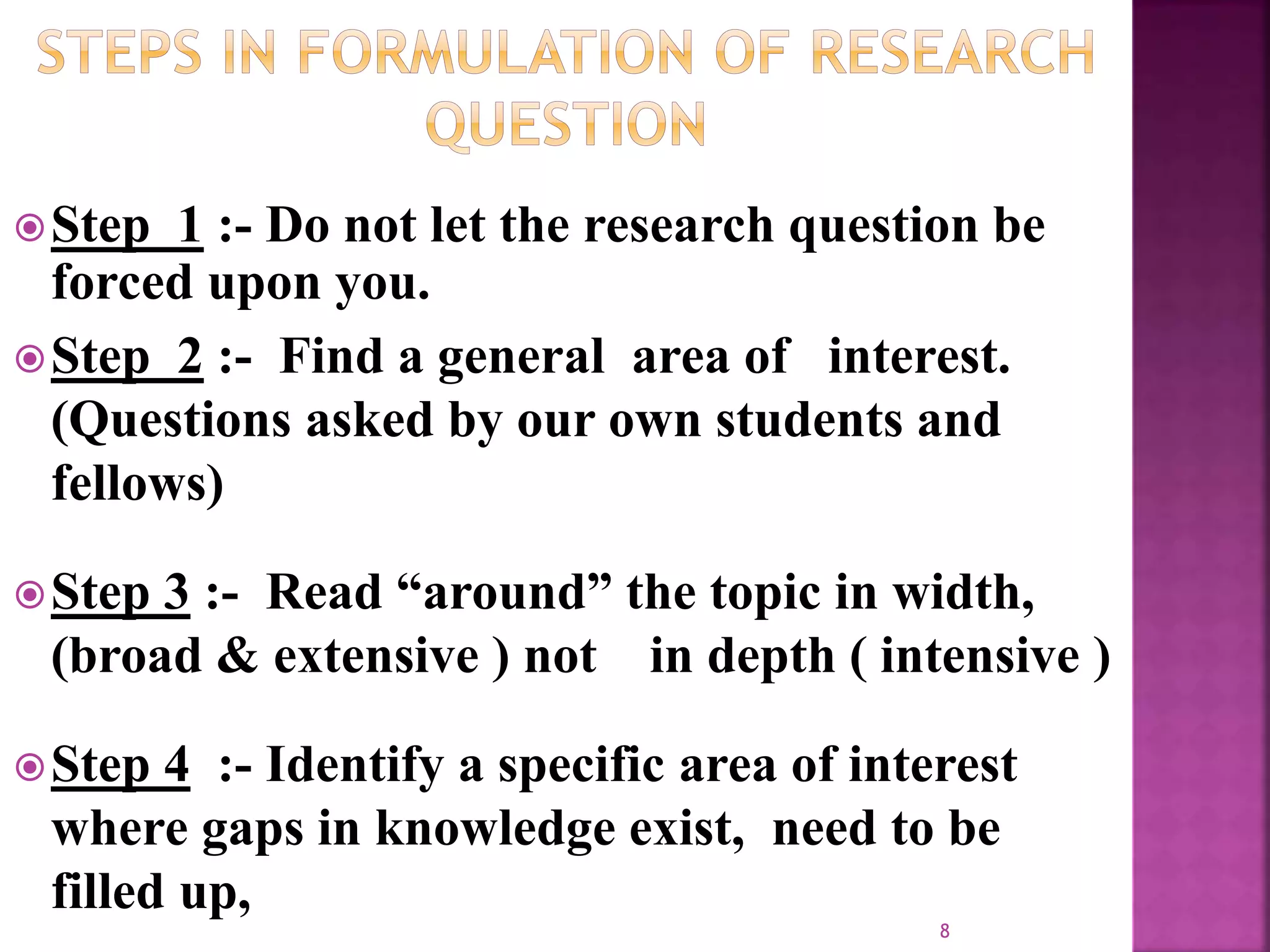 Step 1 :- Do not let the research question be
forced upon you.
Step 2 :- Find a general area of interest.
(Questions asked by our own students and
fellows)
Step 3 :- Read “around” the topic in width,
(broad & extensive ) not in depth ( intensive )
Step 4 :- Identify a specific area of interest
where gaps in knowledge exist, need to be
filled up,
8
 