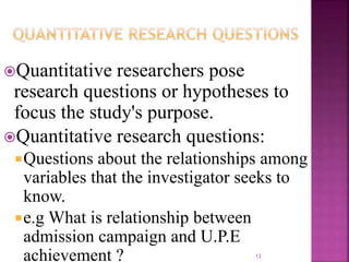 Quantitative researchers pose
research questions or hypotheses to
focus the study's purpose.
Quantitative research questions:
Questions about the relationships among
variables that the investigator seeks to
know.
e.g What is relationship between
admission campaign and U.P.E
achievement ? 13
 