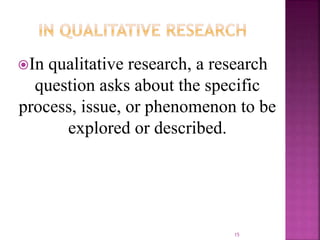 In qualitative research, a research
question asks about the specific
process, issue, or phenomenon to be
explored or described.
15
 