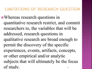 Whereas research questions in
quantitative research restrict, and commit
researchers to, the variables that will be
addressed, research questions in
qualitative research are broad enough to
permit the discovery of the specific
experiences, events, artifacts, concepts,
or other empirical and/or analytic
subjects that will ultimately be the focus
of study. 17
 