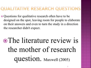  Questions for qualitative research often have to be
designed on the spot, leaving room for people to elaborate
on their answers and even to turn the study in a direction
the researcher didn't expect.
The literature review is
the mother of research
question. Maxwell (2005)
3
 