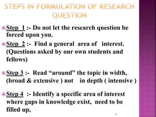 Step 1 :- Do not let the research question be
forced upon you.
Step 2 :- Find a general area of interest.
(Questions asked by our own students and
fellows)
Step 3 :- Read “around” the topic in width,
(broad & extensive ) not in depth ( intensive )
Step 4 :- Identify a specific area of interest
where gaps in knowledge exist, need to be
filled up,
8
 