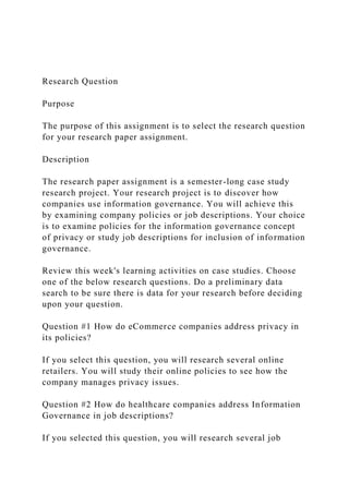 Research Question
Purpose
The purpose of this assignment is to select the research question
for your research paper assignment.
Description
The research paper assignment is a semester-long case study
research project. Your research project is to discover how
companies use information governance. You will achieve this
by examining company policies or job descriptions. Your choice
is to examine policies for the information governance concept
of privacy or study job descriptions for inclusion of information
governance.
Review this week's learning activities on case studies. Choose
one of the below research questions. Do a preliminary data
search to be sure there is data for your research before deciding
upon your question.
Question #1 How do eCommerce companies address privacy in
its policies?
If you select this question, you will research several online
retailers. You will study their online policies to see how the
company manages privacy issues.
Question #2 How do healthcare companies address Information
Governance in job descriptions?
If you selected this question, you will research several job
 