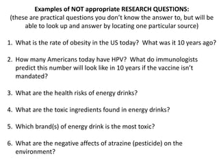 Examples of NOT appropriate RESEARCH QUESTIONS:
 (these are practical questions you don’t know the answer to, but will be
      able to look up and answer by locating one particular source)

1. What is the rate of obesity in the US today? What was it 10 years ago?

2. How many Americans today have HPV? What do immunologists
   predict this number will look like in 10 years if the vaccine isn’t
   mandated?

3. What are the health risks of energy drinks?

4. What are the toxic ingredients found in energy drinks?

5. Which brand(s) of energy drink is the most toxic?

6. What are the negative affects of atrazine (pesticide) on the
   environment?
 
