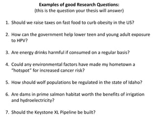Examples of good Research Questions:
              (this is the question your thesis will answer)

1. Should we raise taxes on fast food to curb obesity in the US?

2. How can the government help lower teen and young adult exposure
   to HPV?

3. Are energy drinks harmful if consumed on a regular basis?

4. Could any environmental factors have made my hometown a
   “hotspot” for increased cancer risk?

5. How should wolf populations be regulated in the state of Idaho?

6. Are dams in prime salmon habitat worth the benefits of irrigation
   and hydroelectricity?

7. Should the Keystone XL Pipeline be built?
 
