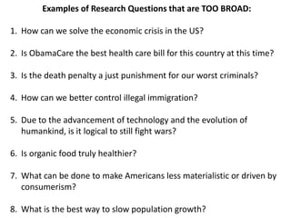 Examples of Research Questions that are TOO BROAD:

1. How can we solve the economic crisis in the US?

2. Is ObamaCare the best health care bill for this country at this time?

3. Is the death penalty a just punishment for our worst criminals?

4. How can we better control illegal immigration?

5. Due to the advancement of technology and the evolution of
   humankind, is it logical to still fight wars?

6. Is organic food truly healthier?

7. What can be done to make Americans less materialistic or driven by
   consumerism?

8. What is the best way to slow population growth?
 