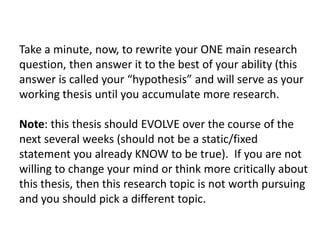 Take a minute, now, to rewrite your ONE main research
question, then answer it to the best of your ability (this
answer is called your “hypothesis” and will serve as your
working thesis until you accumulate more research.

Note: this thesis should EVOLVE over the course of the
next several weeks (should not be a static/fixed
statement you already KNOW to be true). If you are not
willing to change your mind or think more critically about
this thesis, then this research topic is not worth pursuing
and you should pick a different topic.
 