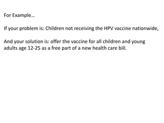 For Example…

If your problem is: Children not receiving the HPV vaccine nationwide,

And your solution is: offer the vaccine for all children and young
adults age 12-25 as a free part of a new health care bill.
 