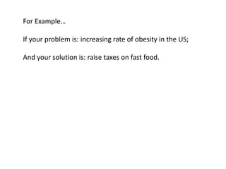For Example…

If your problem is: increasing rate of obesity in the US;

And your solution is: raise taxes on fast food.
 