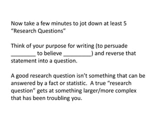 Now take a few minutes to jot down at least 5
“Research Questions”

Think of your purpose for writing (to persuade
________ to believe _________) and reverse that
statement into a question.

A good research question isn’t something that can be
answered by a fact or statistic. A true “research
question” gets at something larger/more complex
that has been troubling you.
 