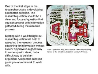 One of the first steps in the
research process is developing
a research question. The
research question should be a
clear and focused question that
you can answer with information
gathered during the research
process.

Starting with a well thought-out
research question will help to
speed up the research process:
searching for information without
a clear objective is a good way     Paris Exposition: map, Paris, France, 1900. Map showing
to come up with ideas, but a        layout of the exhibition. Brooklyn Museum Archives

difficult way to build an
argument. A research question
gives you a framework to work
with.
 