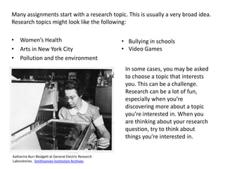 Many assignments start with a research topic. This is usually a very broad idea.
Research topics might look like the following:

• Women’s Health                                       • Bullying in schools
• Arts in New York City                                • Video Games
• Pollution and the environment
                                                        In some cases, you may be asked
                                                        to choose a topic that interests
                                                        you. This can be a challenge.
                                                        Research can be a lot of fun,
                                                        especially when you’re
                                                        discovering more about a topic
                                                        you’re interested in. When you
                                                        are thinking about your research
                                                        question, try to think about
                                                        things you’re interested in.


Katharine Burr Blodgett at General Electric Research
Laboratories. Smithsonian Institution Archives
 