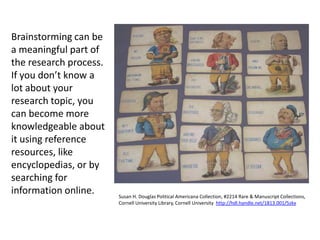 Brainstorming can be
a meaningful part of
the research process.
If you don’t know a
lot about your
research topic, you
can become more
knowledgeable about
it using reference
resources, like
encyclopedias, or by
searching for
information online.     Susan H. Douglas Political Americana Collection, #2214 Rare & Manuscript Collections,
                        Cornell University Library, Cornell University http://hdl.handle.net/1813.001/5zkx
 
