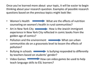 Once you’ve learned more about your topic, it will be easier to begin
thinking about your research question. Examples of possible research
questions based on the previous topics might look like:

• Women’s Health                  What are the effects of nutrition
  counseling on women’s health in rural communities?
• Art in New York City               How is the Jewish immigrant
  experience in New York City reflected in comic books from the
  golden age of comics?
• Pollution and the environment                  What can urban
  communities do on a grassroots level to lessen the effects of
  pollution?
• Bullying in schools              Is bullying responded to differently
  by teachers based on students’ gender?
• Video Games                How can video games be used to help
  teach language skills to ESL learners?
 
