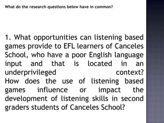 What do the research questions below have in common?




1. What opportunities can listening based
games provide to EFL learners of Canceles
School, who have a poor English language
input and that is located in an
underprivileged                   context?
How does the use of listening based
games     influence   or    impact     the
development of listening skills in second
graders students of Canceles School?
 