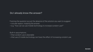 Framing the question as just the absence of the solution you want to suggest
—circular reason, implying the answer
—e.g. “how can we use mobile technology to increase condom use?”
Built-in assumptions
—that condom use is desirable
—that use of mobile technology can have the effect of increasing condom use
Do I already know the answer?
 