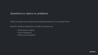 Topics are good, but questions are better because you can answer them
Specific research questions can help you figure out:
Questions vs. topics vs. problems
• What data to collect
• How to analyze it
• When you’re finished
 