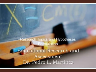 Research Topics and Hypotheses
Formulation
Educational Research and
Assessment
Dr. Pedro L. Martinez
 
