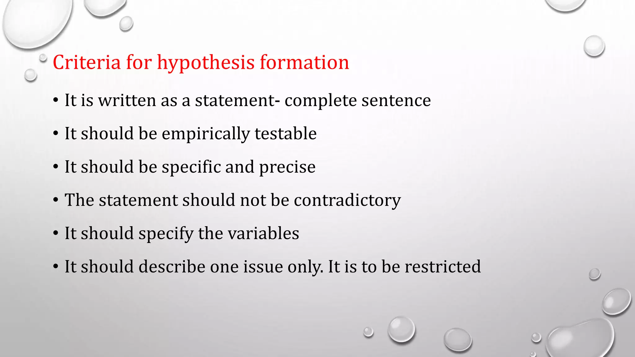 Criteria for hypothesis formation
• It is written as a statement- complete sentence
• It should be empirically testable
• It should be specific and precise
• The statement should not be contradictory
• It should specify the variables
• It should describe one issue only. It is to be restricted
 