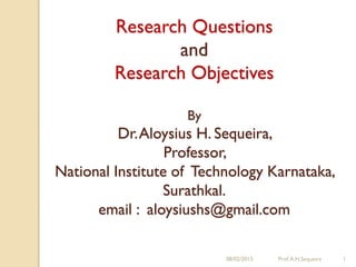 08/02/2015 Prof.A.H.Sequeira 1
Research Questions
and
Research Objectives
By
Dr.Aloysius H. Sequeira,
Professor,
National Institute of Technology Karnataka,
Surathkal.
email : aloysiushs@gmail.com
 