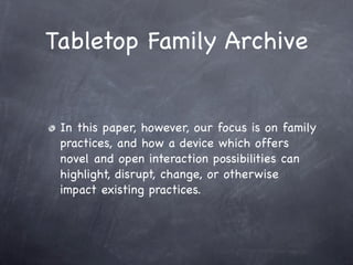Tabletop Family Archive


 In this paper, however, our focus is on family
 practices, and how a device which offers
 novel and open interaction possibilities can
 highlight, disrupt, change, or otherwise
 impact existing practices.
 