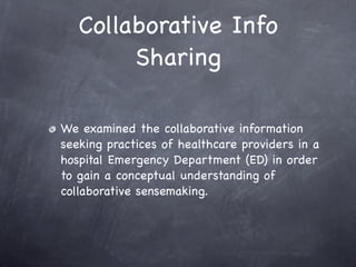 Collaborative Info
        Sharing

We examined the collaborative information
seeking practices of healthcare providers in a
hospital Emergency Department (ED) in order
to gain a conceptual understanding of
collaborative sensemaking.
 