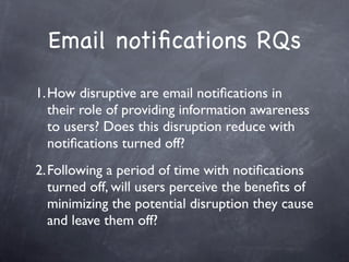 Email notiﬁcations RQs

1.How disruptive are email notiﬁcations in
  their role of providing information awareness
  to users? Does this disruption reduce with
  notiﬁcations turned off?
2.Following a period of time with notiﬁcations
  turned off, will users perceive the beneﬁts of
  minimizing the potential disruption they cause
  and leave them off?
 