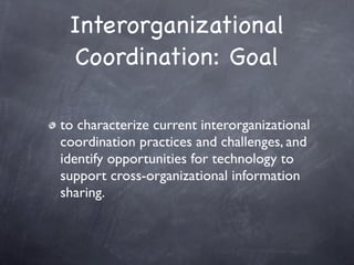 Interorganizational
 Coordination: Goal

to characterize current interorganizational
coordination practices and challenges, and
identify opportunities for technology to
support cross-organizational information
sharing.
 