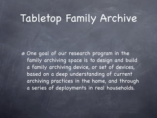 Tabletop Family Archive


 One goal of our research program in the
 family archiving space is to design and build
 a family archiving device, or set of devices,
 based on a deep understanding of current
 archiving practices in the home, and through
 a series of deployments in real households.
 