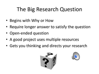 The Big Research Question 
• Begins with Why or How 
• Require longer answer to satisfy the question 
• Open-ended question 
• A good project uses multiple resources 
• Gets you thinking and directs your research 
 