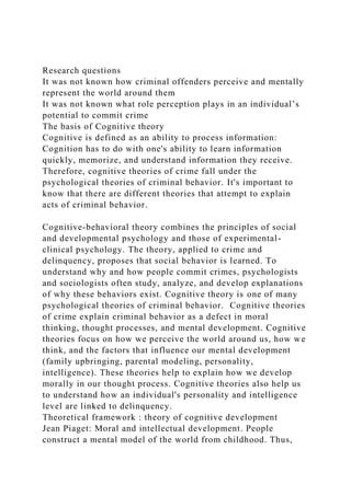 Research questions
It was not known how criminal offenders perceive and mentally
represent the world around them
It was not known what role perception plays in an individual’s
potential to commit crime
The basis of Cognitive theory
Cognitive is defined as an ability to process information:
Cognition has to do with one's ability to learn information
quickly, memorize, and understand information they receive.
Therefore, cognitive theories of crime fall under the
psychological theories of criminal behavior. It's important to
know that there are different theories that attempt to explain
acts of criminal behavior.
Cognitive-behavioral theory combines the principles of social
and developmental psychology and those of experimental-
clinical psychology. The theory, applied to crime and
delinquency, proposes that social behavior is learned. To
understand why and how people commit crimes, psychologists
and sociologists often study, analyze, and develop explanations
of why these behaviors exist. Cognitive theory is one of many
psychological theories of criminal behavior. Cognitive theories
of crime explain criminal behavior as a defect in moral
thinking, thought processes, and mental development. Cognitive
theories focus on how we perceive the world around us, how we
think, and the factors that influence our mental development
(family upbringing, parental modeling, personality,
intelligence). These theories help to explain how we develop
morally in our thought process. Cognitive theories also help us
to understand how an individual's personality and intelligence
level are linked to delinquency.
Theoretical framework : theory of cognitive development
Jean Piaget: Moral and intellectual development. People
construct a mental model of the world from childhood. Thus,
 