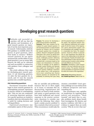 research fundamentals  Developing research questions
1667Am J Health-Syst Pharm—Vol 65 Sep 1, 2008
R e s e a r c h
f u n d a m e n t a l s
Earlene E. Lipowski, Ph.D., is Associate Professor, College of
Pharmacy, University of Florida, Box 100496, Gainesville, FL 32610
(lipowski@cop.ufl.edu).
Copyright © 2008, American Society of Health-System Pharma-
cists, Inc. All rights reserved. 1079-2082/08/0901-1667$06.00.
DOI 10.2146/ajhp070276
Developing great research questions
Earlene E. Lipowski
Purpose. The process for developing a
good research question is described.
Summary. Three steps comprise the for-
mulation of a great research question: (1)
ask interesting questions, (2) select the best
question for research, and (3) transform
the research question into a testable hy-
pothesis. Research is designed to generate
information that cannot be gained from
any other source. A research question is a
narrow, challenging question addressing
an issue, problem, or controversy that is
answered with a conclusion based on the
analysis and interpretation of evidence.
A variety of strategies can be applied to
stimulate creative thinking and generate
new insights into old problems. A good
research question challenges researchers
to see matters from a new perspective
and to learn something new. Practice
research questions are evaluated by the
probability of achieving their goal, along
with the potential impact and feasibility of
the project. The proposed research must
meet important professional and societal
goals, fit with the mission of the organiza-
tion, garner administrative support, and
be accomplished with available resources
in a reasonable time frame. The research
question should be refined to generate
one or more hypotheses that specify the
nature of the relationships to be observed
and measured. Properly formulated ques-
tions yield findings to inform decisions that
enhance practice, transfer to other settings,
and make efficient use of resources.
Conclusion. Developing a good research
question is the most important part of the
research process. The question should be
narrow and address an important issue that
fits within the mission of the organization.
Index terms: Methodology; Research
Am J Health-Syst Pharm. 2008; 65:1667-70
T
extbooks and successful re-
searchers will tell you that the
selection and formulation of a
good research question are impor-
tant, if not the most important, parts
of research. Unfortunately, relatively
little guidance is available about the
genesis of good questions, either
from books or mentors.1,2
Brilliant
research questions do not appear
spontaneously, and the ability to pose
good questions is not an innate skill;
however, the skill can be cultivated
and used successfully in conjunction
with guidance from colleagues and
mentors.
This article addresses three steps
for developing great research ques-
tions: (1) ask interesting questions,
(2) select the best question for re-
search, and (3) turn the research
question into a testable hypothesis.
Ask interesting questions
Practitioner–researchers should
begin to form research questions by
contemplating personal experiences
in practice instead of contemplating
data.2
Data are just one component
of answering important questions.
Very specific questions are needed to
transform data into information that
is useful for making decisions and
solving problems.
Experienced practitioners may
contemplate aspects of their practice
that are unwieldy and problematic,
resources that are in short supply
or in excess, or outcomes that are
disconcerting. Inquisitiveness and
creativity are based in both emotion
and reason, so good questions arise
from both intellectual and visceral
responses to the practice environ-
ment. Questions to consider may
include the following: Have others
faced a similar practice problem? Is
this a routinely observed occurrence?
What circumstances would make the
situation controllable? Good ques-
tions challenge us to see matters from
a different perspective and learn
something new.
New practitioners may capitalize
on inexperience by inquiring about
policies and procedures. “Work
arounds” and quick fixes to com-
plex problems nearly always benefit
from investigation. Pet theories and
practice traditions with little or no
evidence to support them are worth
scrutiny. “Why do we do it that way”
 